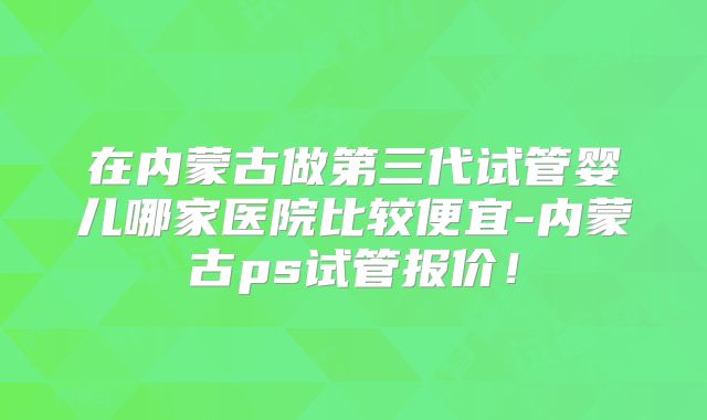 在内蒙古做第三代试管婴儿哪家医院比较便宜-内蒙古ps试管报价!