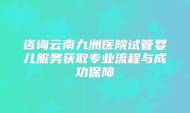 咨询云南九洲医院试管婴儿服务获取专业流程与成功保障