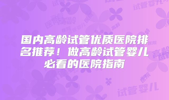 国内高龄试管优质医院排名推荐!做高龄试管婴儿必看的医院指南