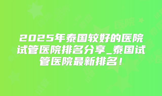 2025年泰国较好的医院试管医院排名分享_泰国试管医院最新排名!