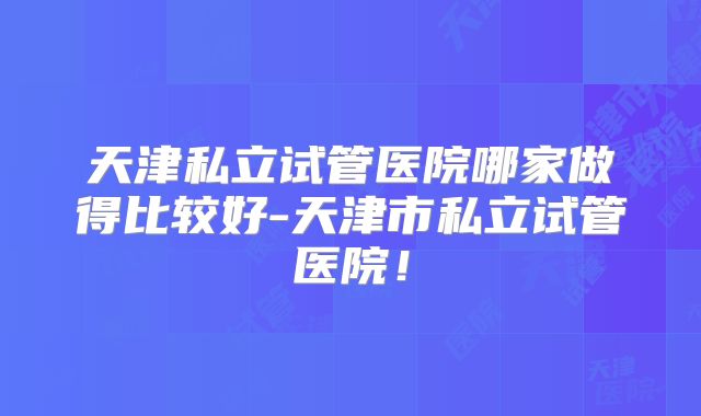 天津私立试管医院哪家做得比较好-天津市私立试管医院!