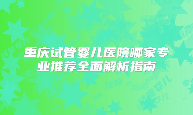重庆试管婴儿医院哪家专业推荐全面解析指南