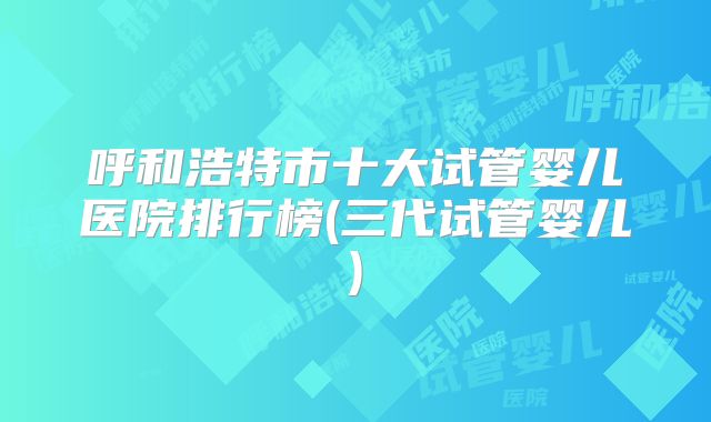 呼和浩特市十大试管婴儿医院排行榜(三代试管婴儿)
