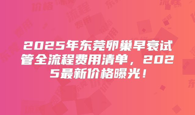 2025年东莞卵巢早衰试管全流程费用清单,2025最新价格曝光!