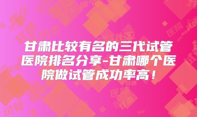 甘肃比较有名的三代试管医院排名分享-甘肃哪个医院做试管成功率高!