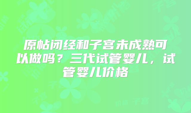 原帖闭经和子宫未成熟可以做吗?三代试管婴儿,试管婴儿价格