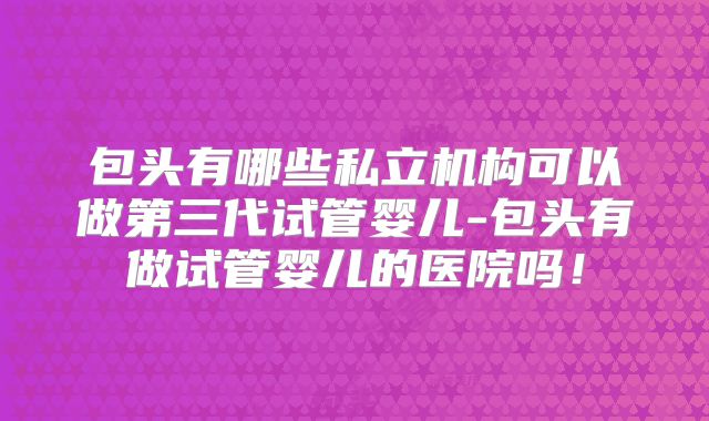 包头有哪些私立机构可以做第三代试管婴儿-包头有做试管婴儿的医院吗!