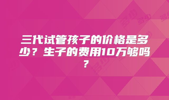 三代试管孩子的价格是多少?生子的费用10万够吗?