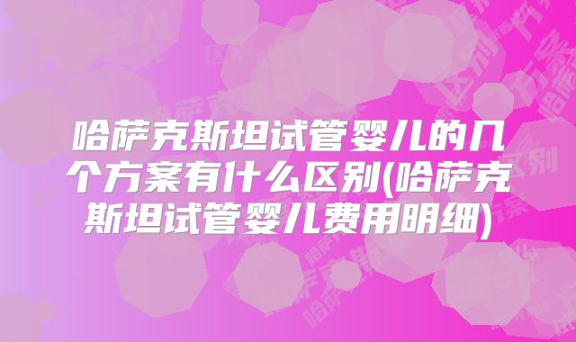 哈萨克斯坦试管婴儿的几个方案有什么区别(哈萨克斯坦试管婴儿费用明细)