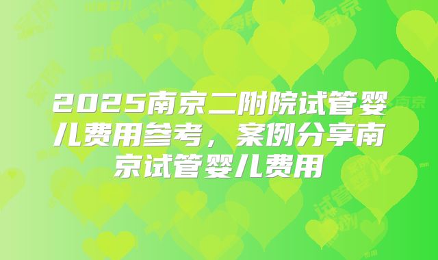 2025南京二附院试管婴儿费用参考,案例分享南京试管婴儿费用