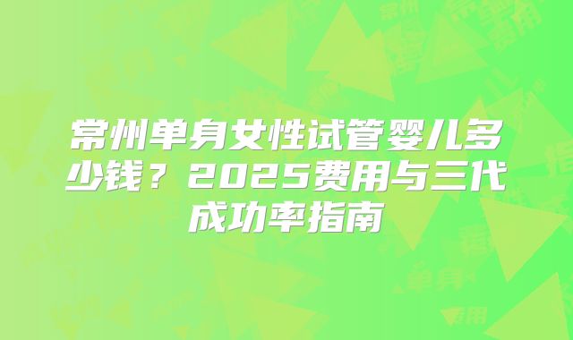 常州单身女性试管婴儿多少钱?2025费用与三代成功率指南