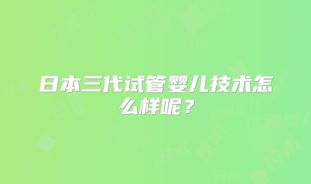 日本三代试管婴儿技术怎么样呢？