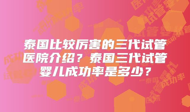 泰国比较厉害的三代试管医院介绍？泰国三代试管婴儿成功率是多少？