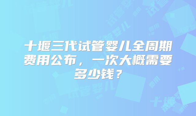 十堰三代试管婴儿全周期费用公布,一次大概需要多少钱?