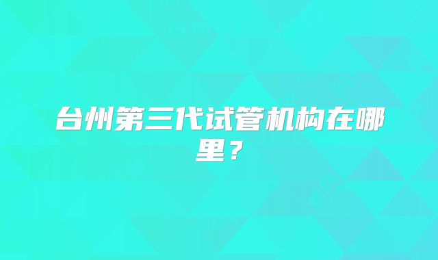 台州第三代试管机构在哪里?