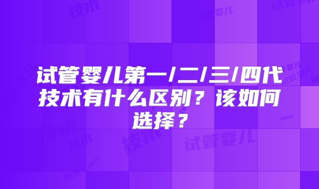 试管婴儿第一/二/三/四代技术有什么区别?该如何选择?