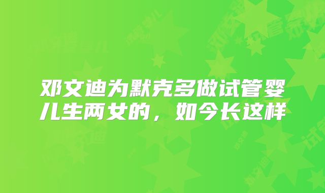 邓文迪为默克多做试管婴儿生两女的，如今长这样