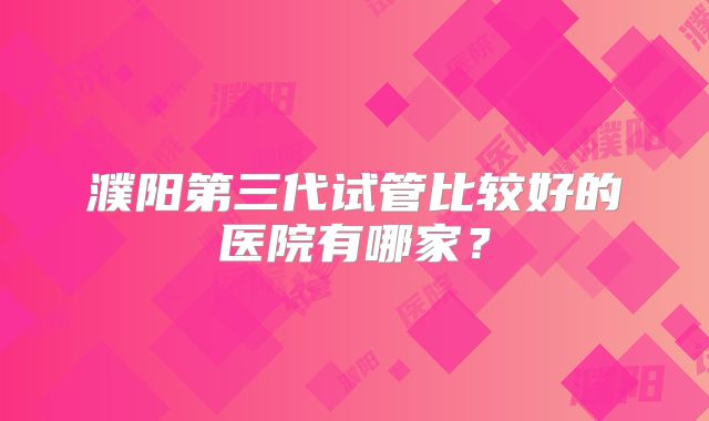 濮阳第三代试管比较好的医院有哪家?