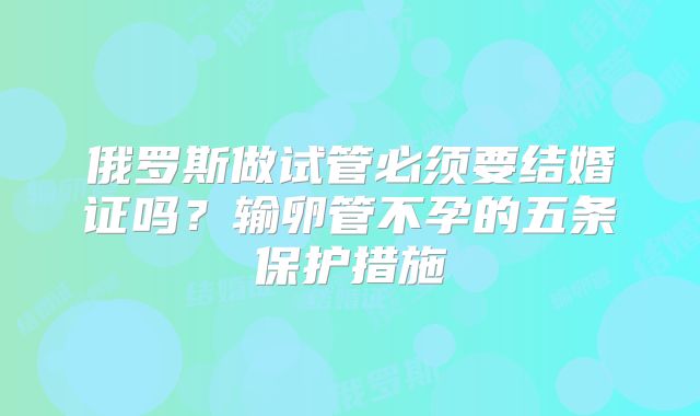 俄罗斯做试管必须要结婚证吗？输卵管不孕的五条保护措施