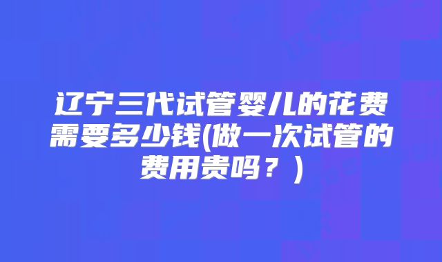 辽宁三代试管婴儿的花费需要多少钱(做一次试管的费用贵吗?)