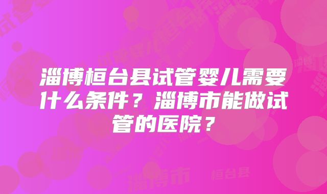 淄博桓台县试管婴儿需要什么条件?淄博市能做试管的医院?