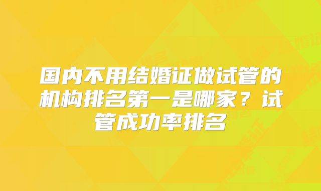 国内不用结婚证做试管的机构排名第一是哪家？试管成功率排名