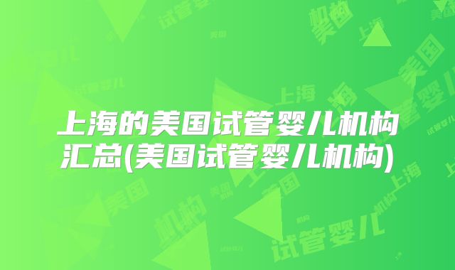 上海的美国试管婴儿机构汇总(美国试管婴儿机构)