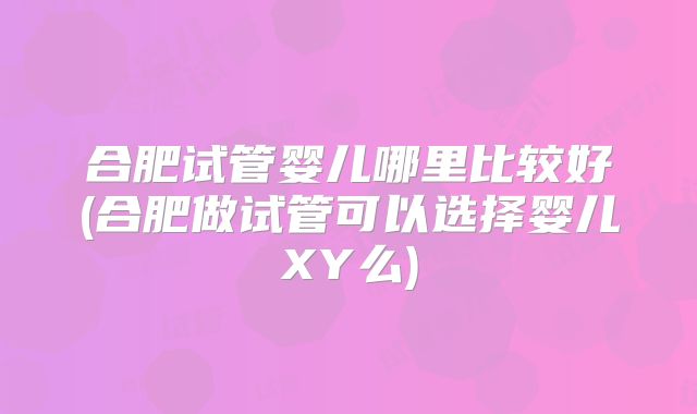 合肥试管婴儿哪里比较好(合肥做试管可以选择婴儿XY么)