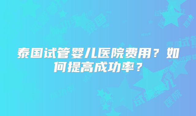 泰国试管婴儿医院费用？如何提高成功率？