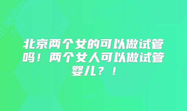 北京两个女的可以做试管吗!两个女人可以做试管婴儿?!