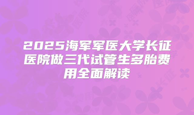 2025海军军医大学长征医院做三代试管生多胎费用全面解读