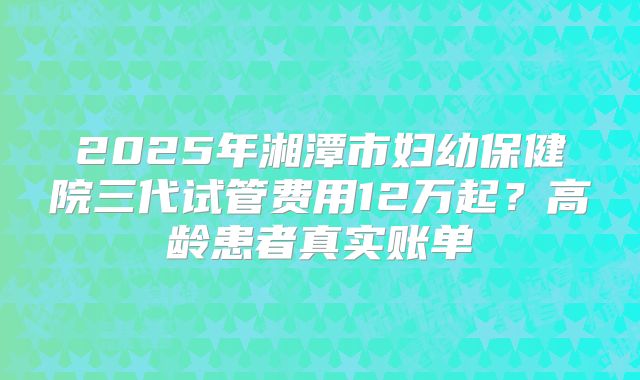 2025年湘潭市妇幼保健院三代试管费用12万起?高龄患者真实账单