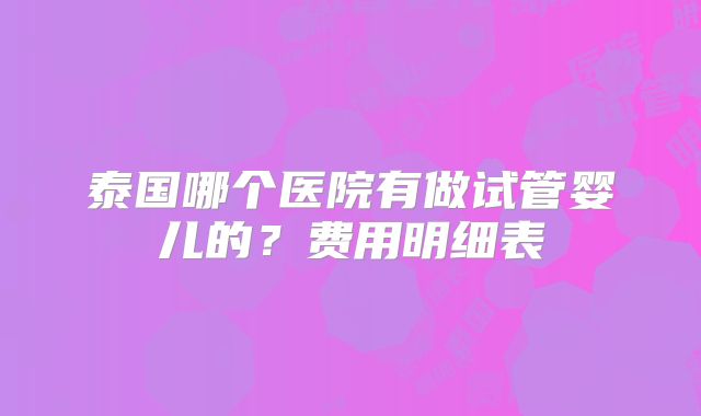 泰国哪个医院有做试管婴儿的?费用明细表