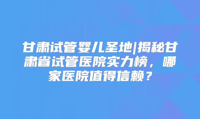 甘肃试管婴儿圣地|揭秘甘肃省试管医院实力榜,哪家医院值得信赖?