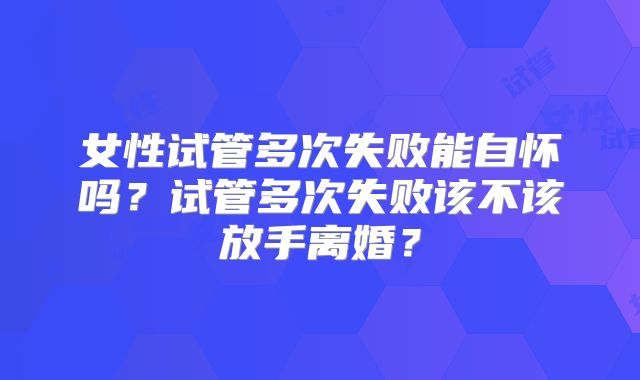 女性试管多次失败能自怀吗?试管多次失败该不该放手离婚?