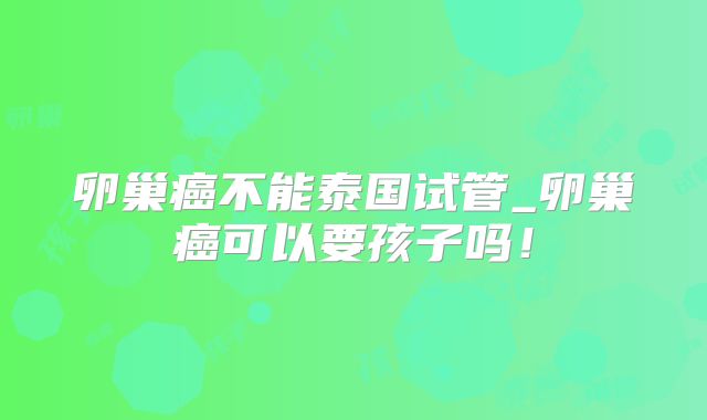 卵巢癌不能泰国试管_卵巢癌可以要孩子吗！