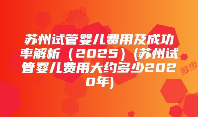 苏州试管婴儿费用及成功率解析（2025）(苏州试管婴儿费用大约多少2020年)