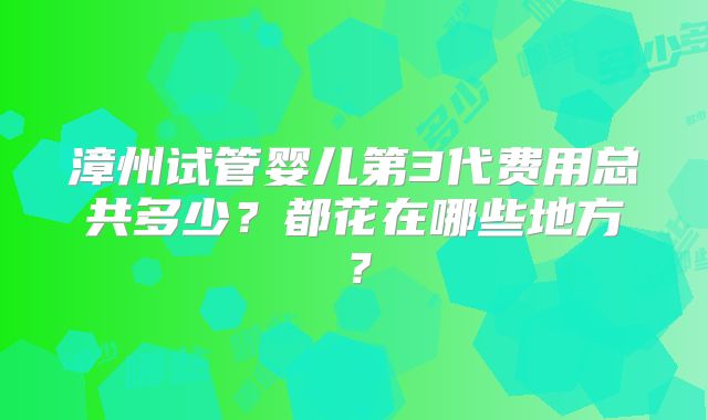 漳州试管婴儿第3代费用总共多少？都花在哪些地方？