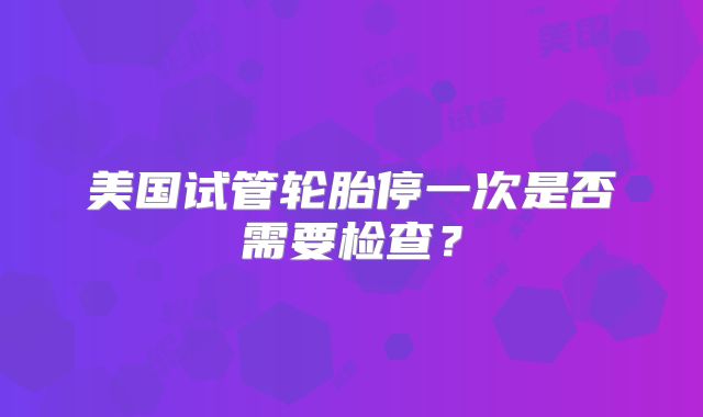 美国试管轮胎停一次是否需要检查？