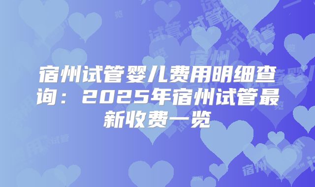 宿州试管婴儿费用明细查询：2025年宿州试管最新收费一览