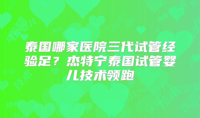 泰国哪家医院三代试管经验足?杰特宁泰国试管婴儿技术领跑