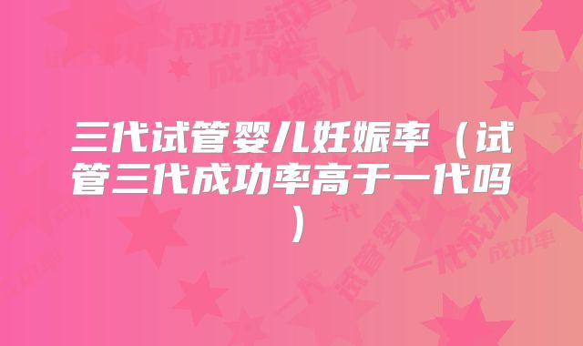 三代试管婴儿妊娠率(试管三代成功率高于一代吗)