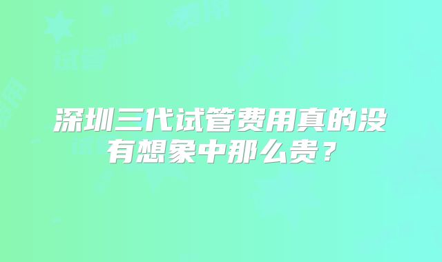 深圳三代试管费用真的没有想象中那么贵?