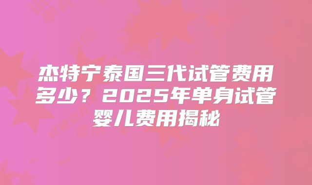 杰特宁泰国三代试管费用多少？2025年单身试管婴儿费用揭秘