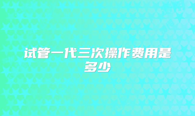 试管一代三次操作费用是多少