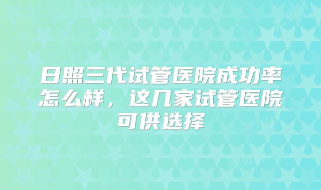 日照三代试管医院成功率怎么样，这几家试管医院可供选择