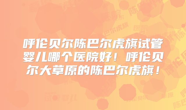 呼伦贝尔陈巴尔虎旗试管婴儿哪个医院好！呼伦贝尔大草原的陈巴尔虎旗！