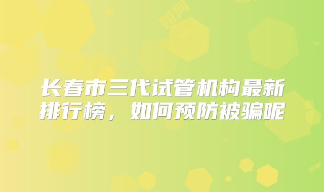 长春市三代试管机构最新排行榜,如何预防被骗呢
