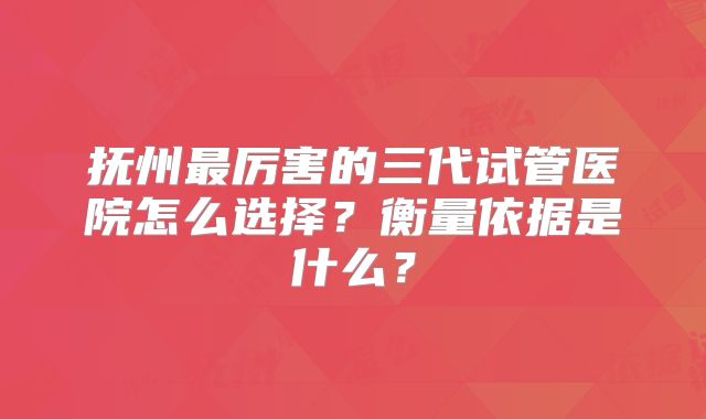 抚州最厉害的三代试管医院怎么选择？衡量依据是什么？