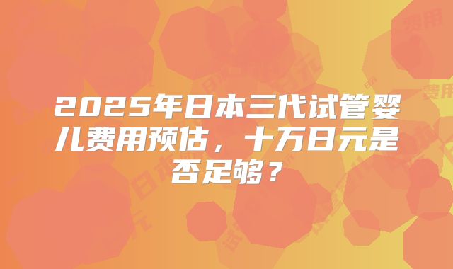 2025年日本三代试管婴儿费用预估,十万日元是否足够?